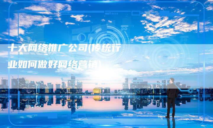 十大网络推广公司(传统行业如何做好网络营销)