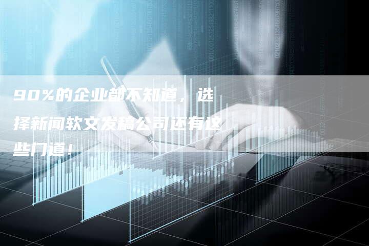 90%的企业都不知道，选择新闻软文发稿公司还有这些门道！