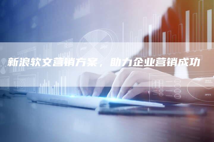 新浪软文营销方案，助力企业营销成功