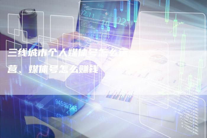 三线城市个人媒体号怎么运营、媒体号怎么赚钱