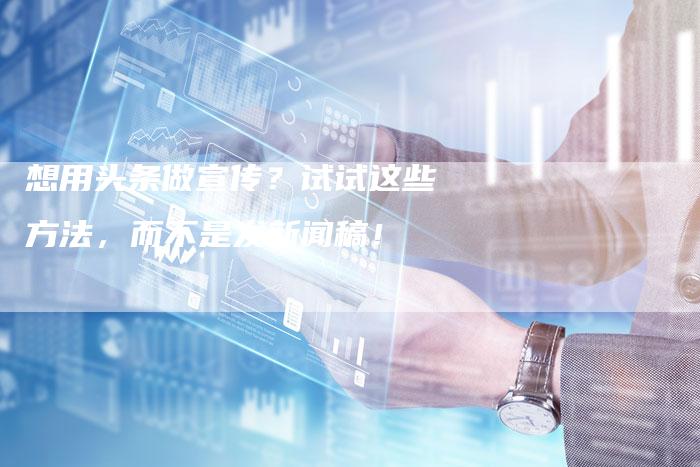 想用头条做宣传？试试这些方法，而不是发新闻稿！