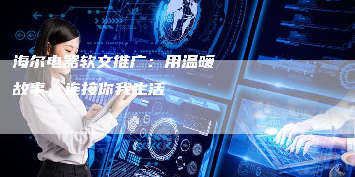 海尔电器软文推广：用温暖故事，连接你我生活