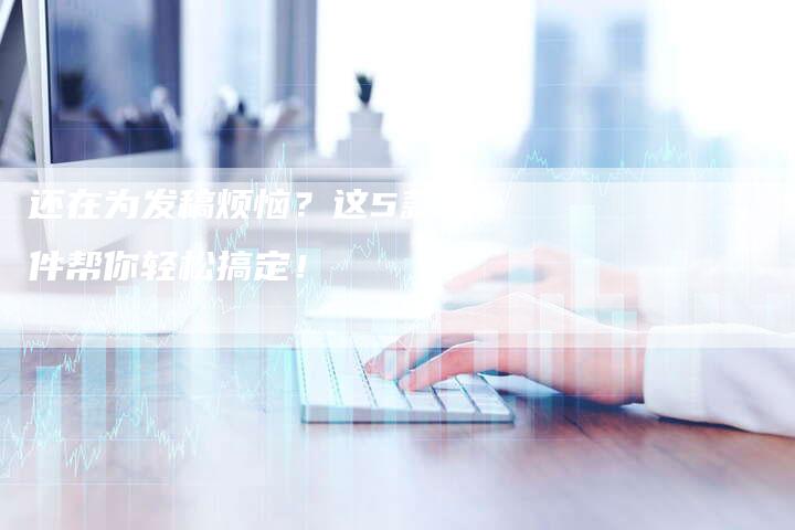 还在为发稿烦恼？这5款软件帮你轻松搞定！