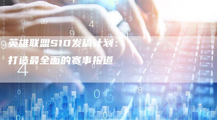 英雄联盟S10发稿计划：打造最全面的赛事报道