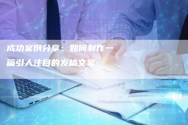 成功案例分享：如何制作一篇引人注目的发稿文案