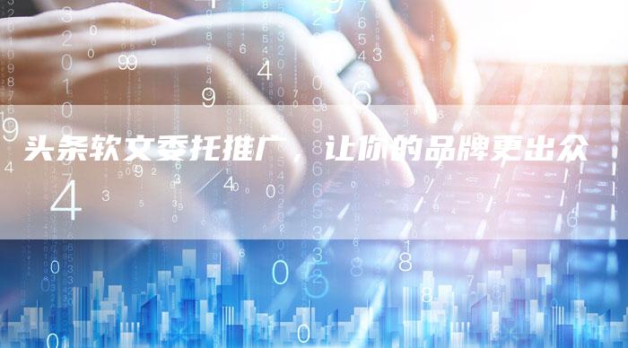 头条软文委托推广，让你的品牌更出众