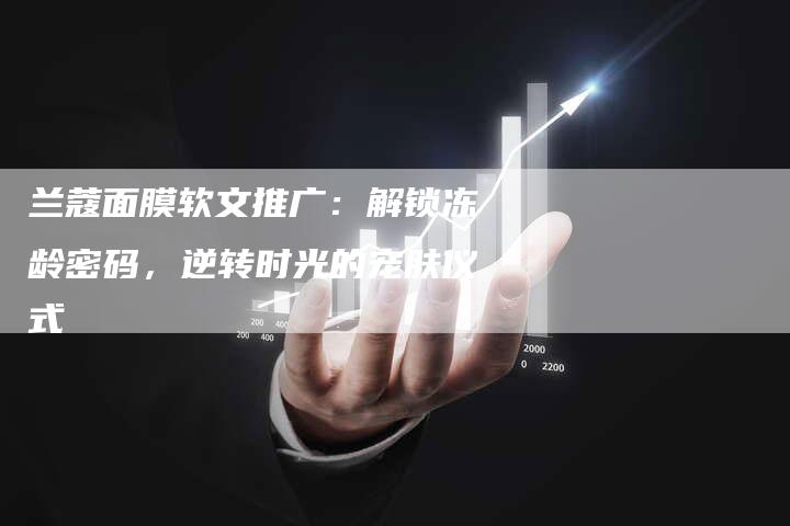 兰蔻面膜软文推广：解锁冻龄密码，逆转时光的宠肤仪式