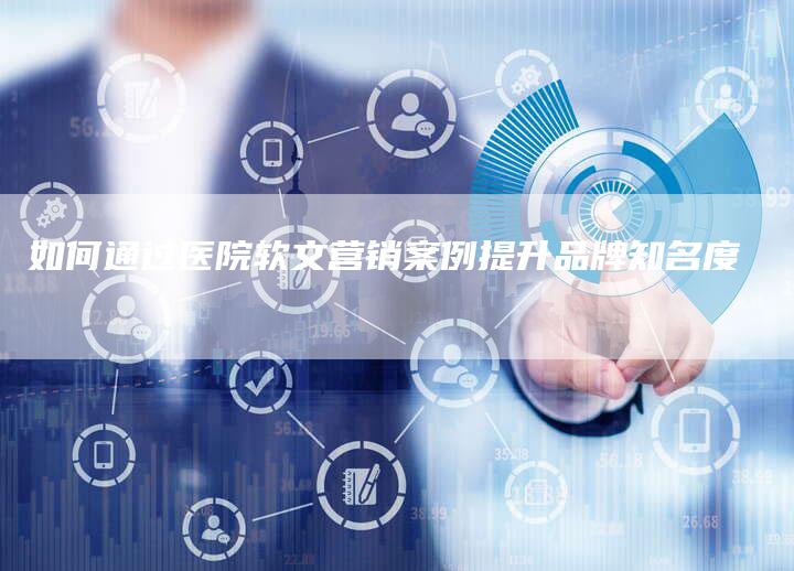 如何通过医院软文营销案例提升品牌知名度