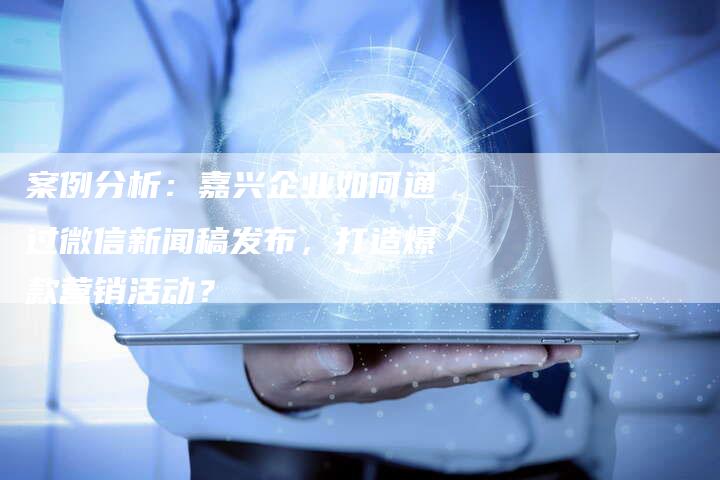 案例分析：嘉兴企业如何通过微信新闻稿发布，打造爆款营销活动？