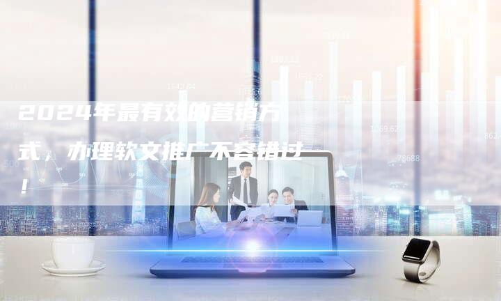 2024年最有效的营销方式，办理软文推广不容错过！