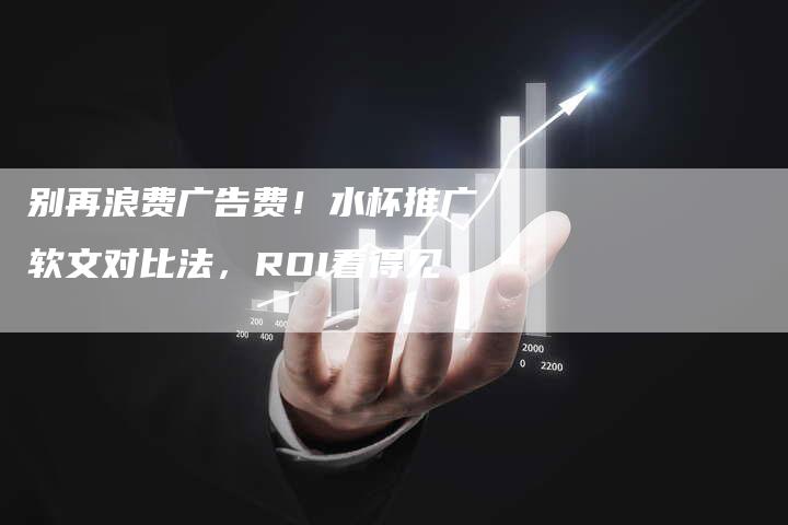 别再浪费广告费！水杯推广软文对比法，ROI看得见