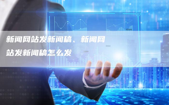 新闻网站发新闻稿、新闻网站发新闻稿怎么发