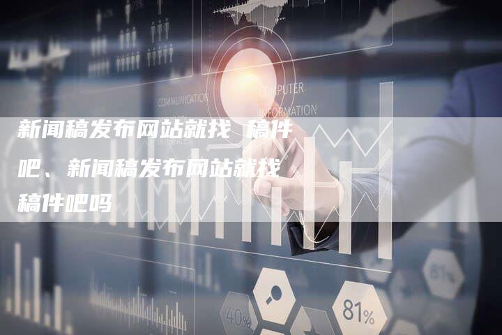 新闻稿发布网站就找 稿件吧、新闻稿发布网站就找 稿件吧吗