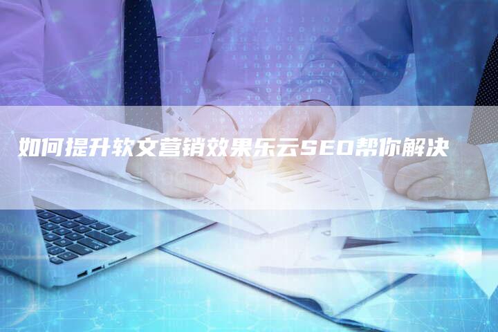 如何提升软文营销效果乐云SEO帮你解决