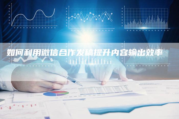 如何利用微信合作发稿提升内容输出效率