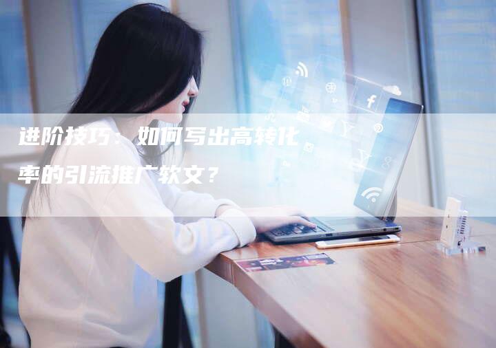 进阶技巧：如何写出高转化率的引流推广软文？