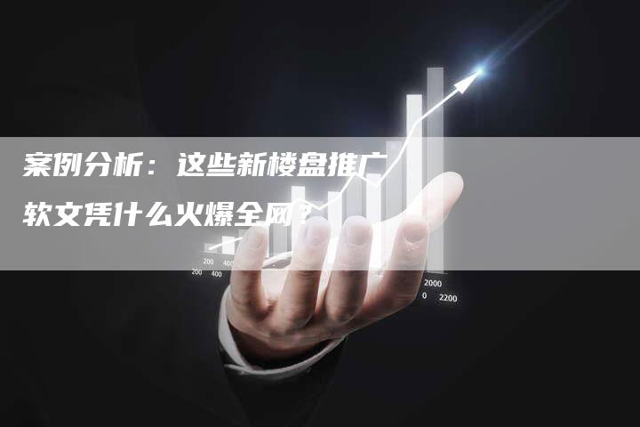 案例分析：这些新楼盘推广软文凭什么火爆全网？