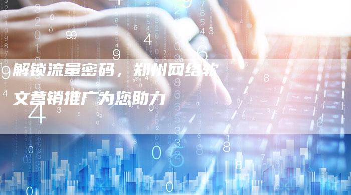 解锁流量密码，郑州网络软文营销推广为您助力
