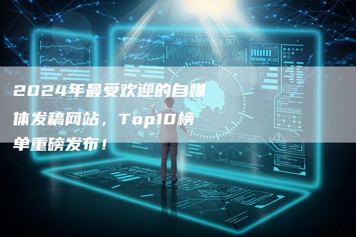 2024年最受欢迎的自媒体发稿网站，Top10榜单重磅发布！