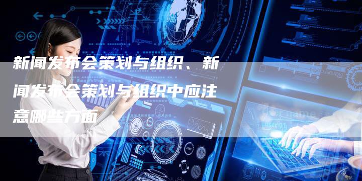 新闻发布会策划与组织、新闻发布会策划与组织中应注意哪些方面