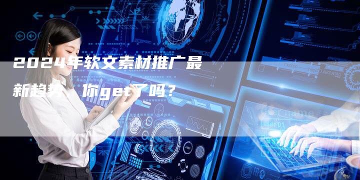 2024年软文素材推广最新趋势，你get了吗？