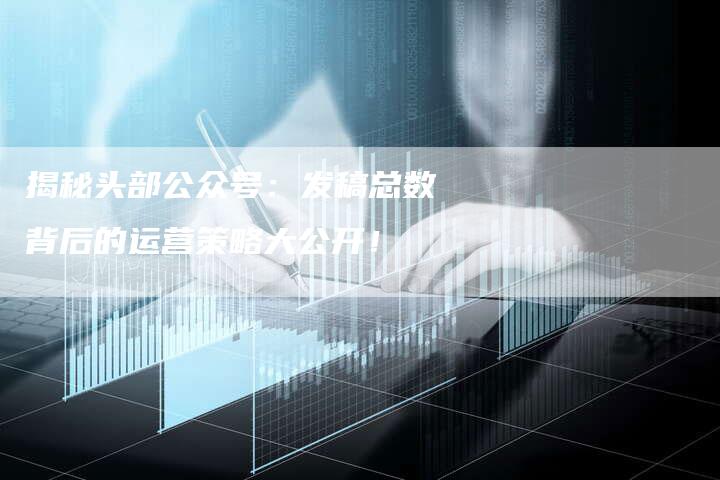 揭秘头部公众号：发稿总数背后的运营策略大公开！