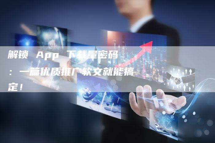 解锁 App 下载量密码：一篇优质推广软文就能搞定！