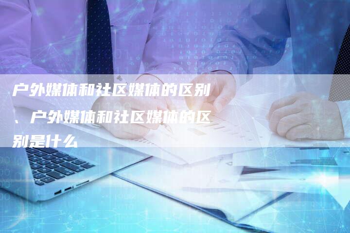 户外媒体和社区媒体的区别、户外媒体和社区媒体的区别是什么